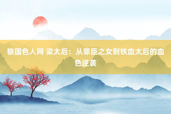 狼国色人网 梁太后：从罪臣之女到铁血太后的血色逆袭
