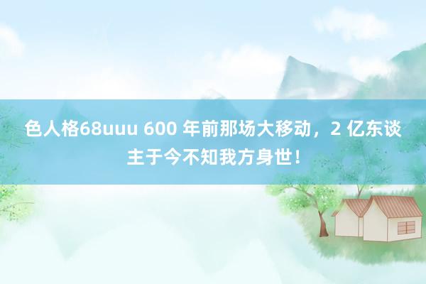 色人格68uuu 600 年前那场大移动，2 亿东谈主于今不知我方身世！