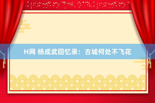 H网 杨成武回忆录：古城何处不飞花
