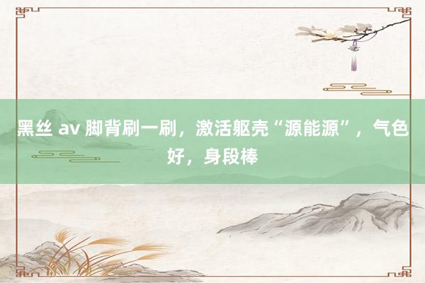 黑丝 av 脚背刷一刷，激活躯壳“源能源”，气色好，身段棒