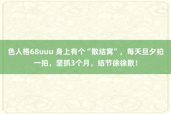 色人格68uuu 身上有个“散结窝”，每天旦夕拍一拍，坚抓3个月，结节徐徐散！