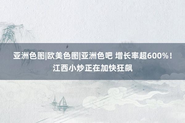 亚洲色图|欧美色图|亚洲色吧 增长率超600%！江西小炒正在加快狂飙
