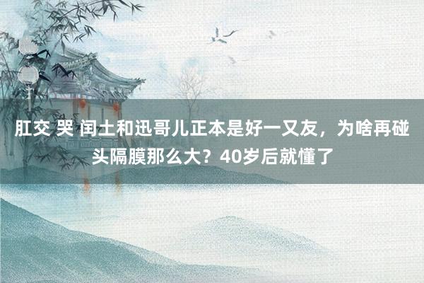 肛交 哭 闰土和迅哥儿正本是好一又友，为啥再碰头隔膜那么大？40岁后就懂了