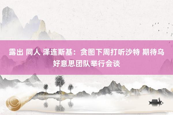 露出 同人 泽连斯基：贪图下周打听沙特 期待乌好意思团队举行会谈