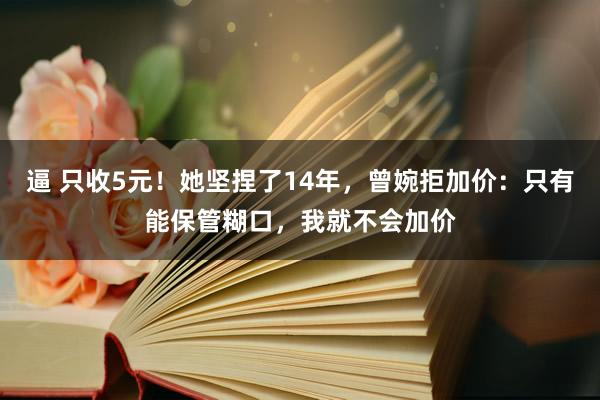 逼 只收5元！她坚捏了14年，曾婉拒加价：只有能保管糊口，我就不会加价