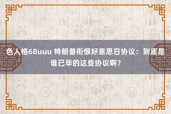 色人格68uuu 特朗普衔恨好意思日协议：到底是谁已毕的这些协议啊？