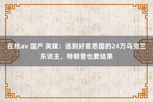 在线av 国产 英媒：逃到好意思国的24万乌克兰东谈主，特朗普也要结果