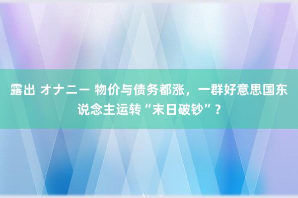 露出 オナニー 物价与债务都涨，一群好意思国东说念主运转“末日破钞”？