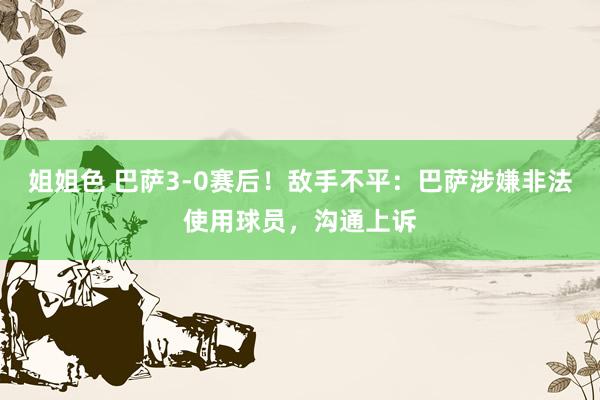 姐姐色 巴萨3-0赛后！敌手不平：巴萨涉嫌非法使用球员，沟通上诉