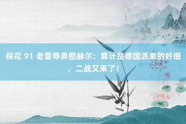 探花 91 老雷辱弄图赫尔：算计是德国派来的奸细，二战又来了！
