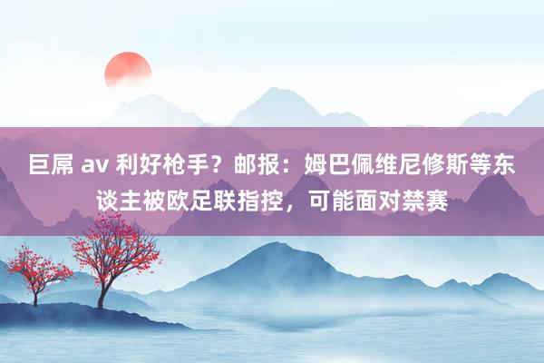 巨屌 av 利好枪手？邮报：姆巴佩维尼修斯等东谈主被欧足联指控，可能面对禁赛