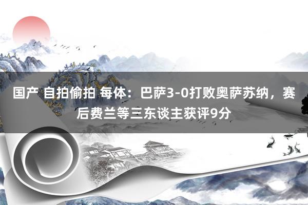 国产 自拍偷拍 每体：巴萨3-0打败奥萨苏纳，赛后费兰等三东谈主获评9分