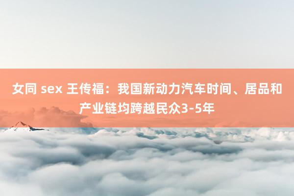 女同 sex 王传福：我国新动力汽车时间、居品和产业链均跨越民众3-5年