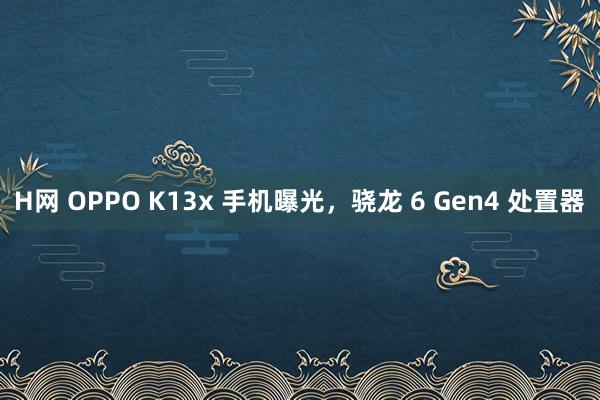 H网 OPPO K13x 手机曝光，骁龙 6 Gen4 处置器